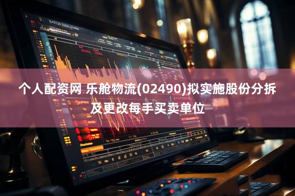 个人配资网 乐舱物流(02490)拟实施股份分拆及更改每手买卖单位