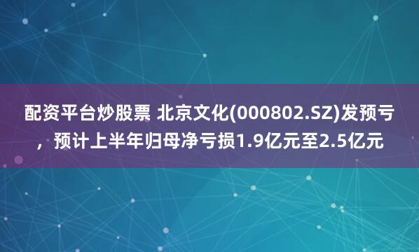 配资平台炒股票 北京文化(000802.SZ)发预亏，预计上半年归母净亏损1.9亿元至2.5亿元