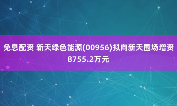 免息配资 新天绿色能源(00956)拟向新天围场增资8755.2万元
