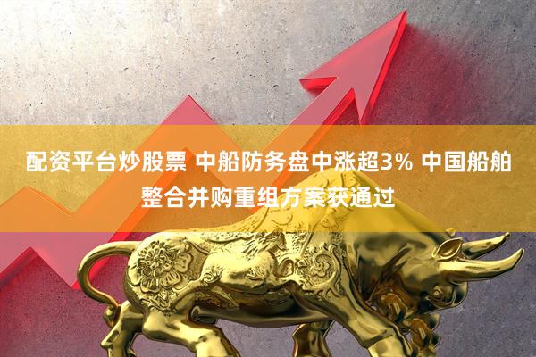 配资平台炒股票 中船防务盘中涨超3% 中国船舶整合并购重组方案获通过