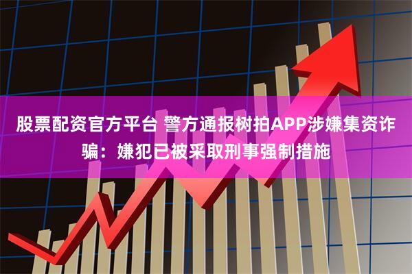 股票配资官方平台 警方通报树拍APP涉嫌集资诈骗：嫌犯已被采取刑事强制措施