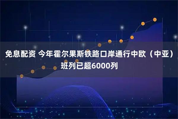 免息配资 今年霍尔果斯铁路口岸通行中欧（中亚）班列已超6000列