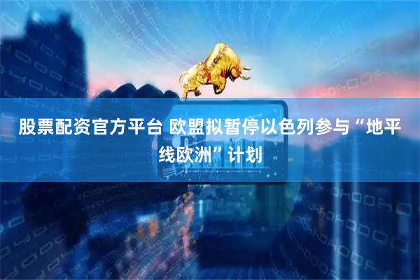 股票配资官方平台 欧盟拟暂停以色列参与“地平线欧洲”计划