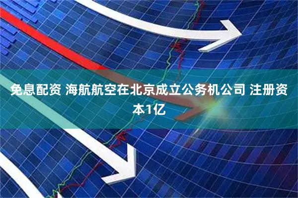 免息配资 海航航空在北京成立公务机公司 注册资本1亿