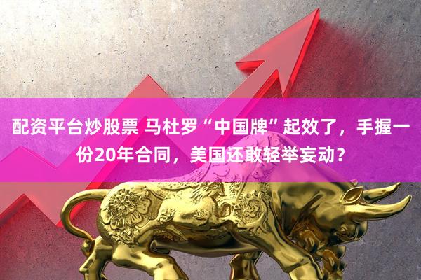 配资平台炒股票 马杜罗“中国牌”起效了，手握一份20年合同，美国还敢轻举妄动？
