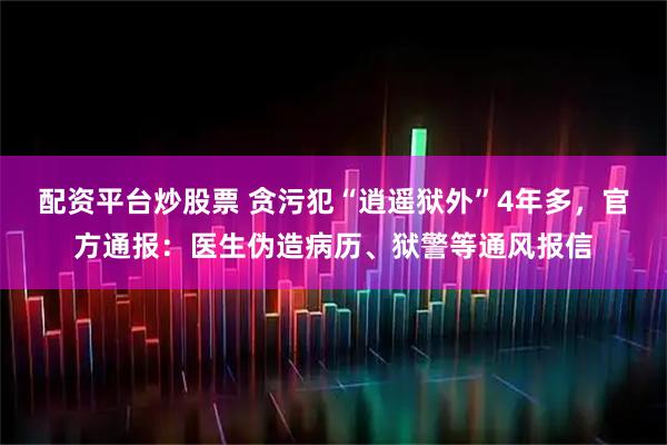配资平台炒股票 贪污犯“逍遥狱外”4年多，官方通报：医生伪造病历、狱警等通风报信
