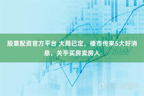股票配资官方平台 大局已定，楼市传来5大好消息，关乎买房卖房人