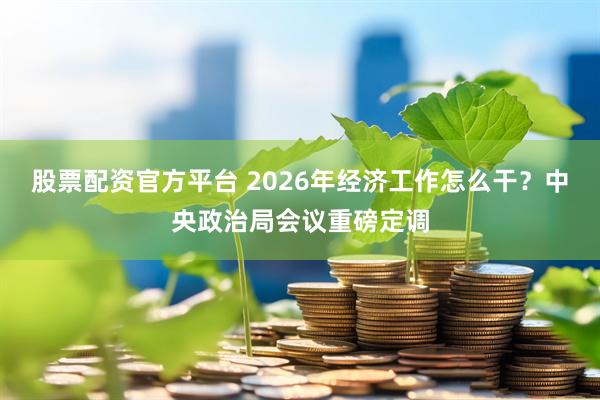 股票配资官方平台 2026年经济工作怎么干？中央政治局会议重磅定调