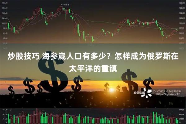 炒股技巧 海参崴人口有多少？怎样成为俄罗斯在太平洋的重镇