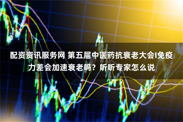 配资资讯服务网 第五届中医药抗衰老大会I免疫力差会加速衰老吗？听听专家怎么说