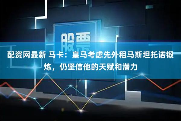 配资网最新 马卡：皇马考虑先外租马斯坦托诺锻炼，仍坚信他的天赋和潜力