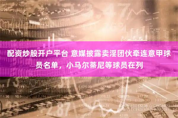 配资炒股开户平台 意媒披露卖淫团伙牵连意甲球员名单，小马尔蒂尼等球员在列