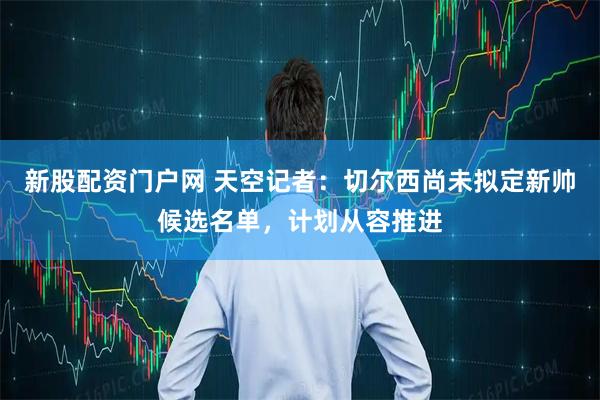 新股配资门户网 天空记者：切尔西尚未拟定新帅候选名单，计划从容推进