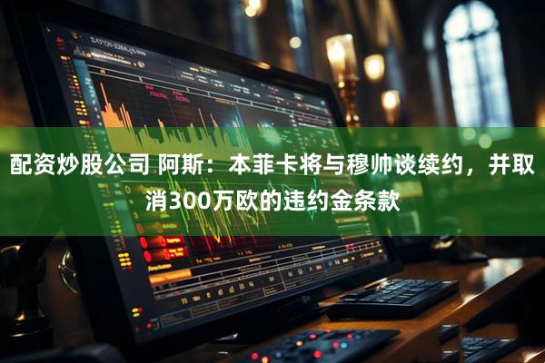 配资炒股公司 阿斯：本菲卡将与穆帅谈续约，并取消300万欧的违约金条款